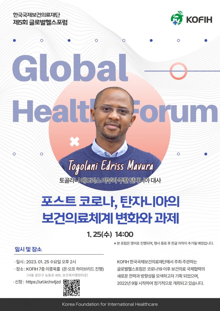 [KOFIH 제5회 글로벌헬스포럼 개최] 2023 첫 글로벌헬스포럼이 1월 25일 개최됩니다. 토골라니 에드리스 마부라 주한 탄자니아 대사를 모시고, <포스트 코로나, 탄자니아의 보건의료체계의 변화와 과제>라는 주제로 이야기를 나누어봅니다. 이번 제5회 포럼은 온오프라인 병행으로 진행되며, 신청 링크를 통해 사전 신청한 분들에게 참석 링크가 전달됩니다. - 일시: 2023.1.25.(수) 14시 - 주제: 포스트 코로나, 탄자니아의 보건의료체계의 변화와 과제 - 연사: 토골라니 에드리스 마부라 (주한 탄자니아 대사) - 신청링크: https://url.kr/nvtjzd * 본 포럼은 영어로 진행되며, 행사 종료 이후 KOFIH튜브에서 한글 자막을 통해 만나보실 수 있습니다. KOFIH 한국국제보건의료재단에서 주최·주관하는 글로벌헬스포럼은 코로나19 이후 보건의료 국제협력의 새로운 전략과 방향성을 모색하고자 기획되었으며, 2022년 9월을 시작으로 정기적으로 개최되고 있습니다