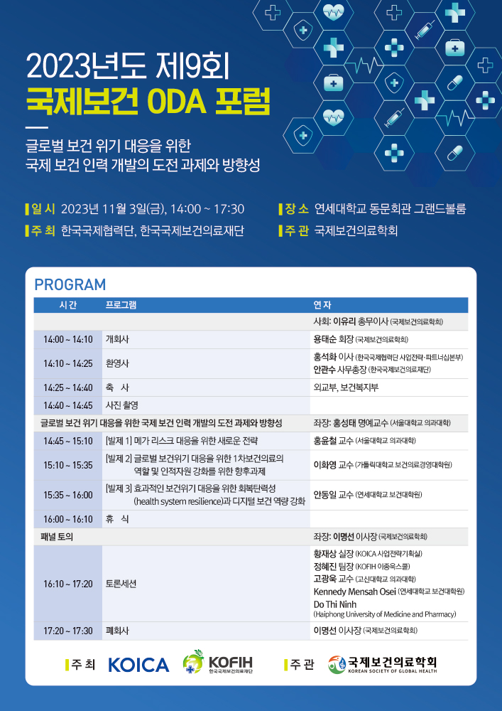 2023년도 제9회 국제보건 0DA 포럼 글로벌 보건 위기 대응을 위한 국제 보건 인력 개발의 도전 과제와 방향성 일시: 2023년 11월 3일(금), 14:00 ~ 17:30 장소: 연세대학교 동문회관 그랜드볼룸 주최: 한국국제협력단, 한국국제보건의료재단 주관: 국제보건의료학회 PROGRAM(시간, 프로그램, 연차 순입니다.) 사회: 이유리 총무이사(국제보건의료학회) [시간 : 14:00 ~ 14:10, 프로그램 : 개회사, 연차 : 용태준 회장(국제보건의료학회)], [시간 : 14:10 ~ 14:25, 프로그램 : 환영사, 연차 : 홍석화 이사(한국국제협력단 사업전략·파트너십본부), 안관수 사무총장(한국국제보건의료재단)], [시간 : 14:25 ~ 14:40, 프로그램 : 축사, 연차 : 외교부, 보건복지부], [시간 : 14:40 ~ 14:45, 프로그램 : 사진 촬영, 연차 : ], 글로벌 보건 위기 대응을 위한 국제 보건 인력 개발의 도전 과제와 방향성, 좌장 : 홍성태 명예교수(서울대학교 의과대학), [시간 : 14:45 ~ 15:10, 프로그램 : [발제 1] 메가 리스크 대응을 위한 새로운 전략, 연차 : 홍윤철 교수 (서울대학교 의과대학)], [시간 : 15:10 ~ 15:35, 프로그램 : [발제 2] 글로벌 보건위기 대응을 위한 1차보건의료의 역할 및 인적자원 강화를 위한 향후 과제, 연차 : 이화영 교수 (가톨릭대학교 보건의료경영대학원)], [시간 : 15:35 ~ 16:00, 프로그램 : [발제 3] 효과적인 보건위기 대응을 위한 회복탄력성(health system resilience)과 디지털 보건 역량 강화, 연차 : 안동일 교수(연세대학교 보건대학원)], [시간 : 16:00 ~ 16:10, 프로그램 : 휴식, 연차 : ], 패널 토의, 좌장 : 이명선 이사장(국제보건의료학회), [시간 : 16:10 ~ 17:20, 프로그램 : 토론세션, 연차 : 황재상 실장(KOICA 사업전략기획실), 정혜진 팀장(KOFIH 이종욱스쿨), 고광욱 교수(고신대학교 의과대학), Kennedy Mensah Osei (연세대학교 보건대학원), Do Thi Ninh(Haiphong Uriversity of Medicine and Pharmacy)], [시간 : 17:20 ~ 17:30, 프로그램 : 패회사, 연차 : 이명선 이사장(국제보건의료학회)] 주최 : KOICA, KOFIH, 주관 : 국제보건의료학회
